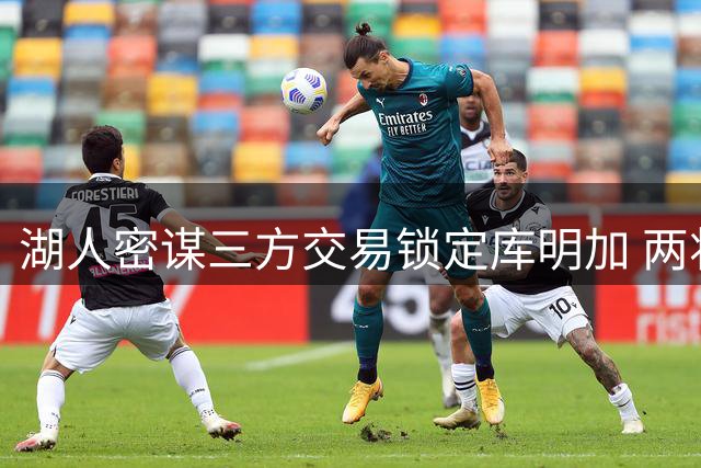 湖人密谋三方交易锁定库明加 两将成关键筹码引联盟观望